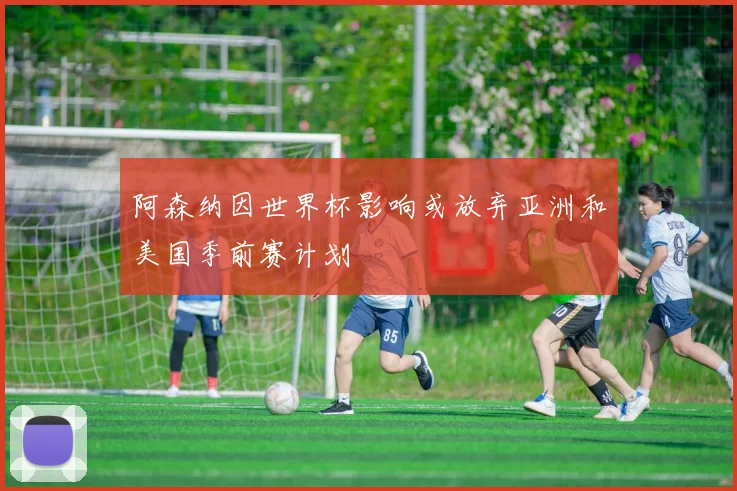 阿森纳因世界杯影响或放弃亚洲和美国季前赛计划