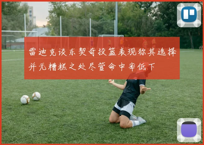 雷迪克谈东契奇投篮表现称其选择并无糟糕之处尽管命中率低下