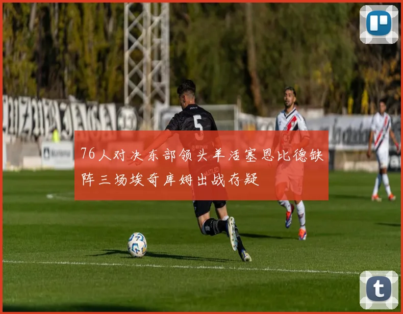 76人对决东部领头羊活塞恩比德缺阵三场埃奇库姆出战存疑