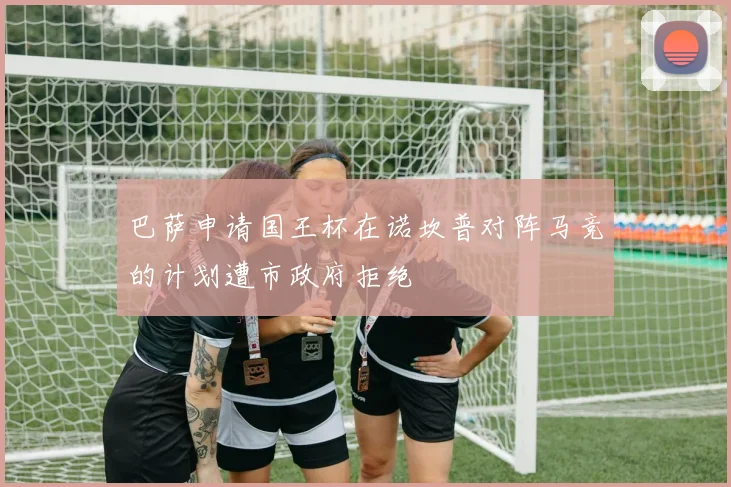 巴萨申请国王杯在诺坎普对阵马竞的计划遭市政府拒绝