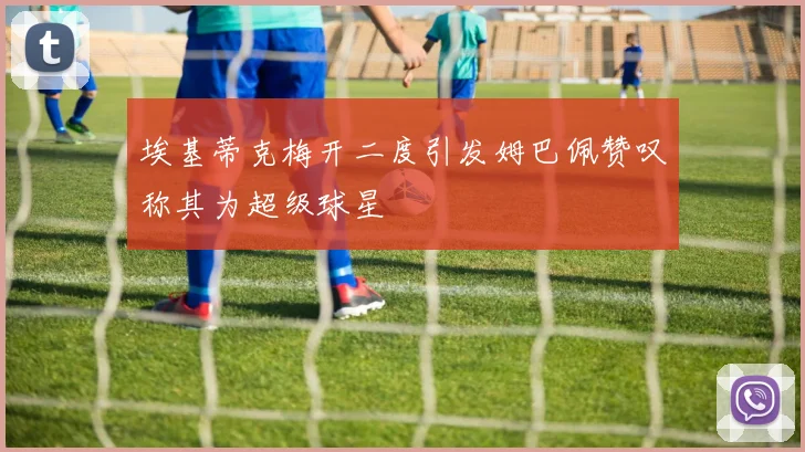 埃基蒂克梅开二度引发姆巴佩赞叹称其为超级球星