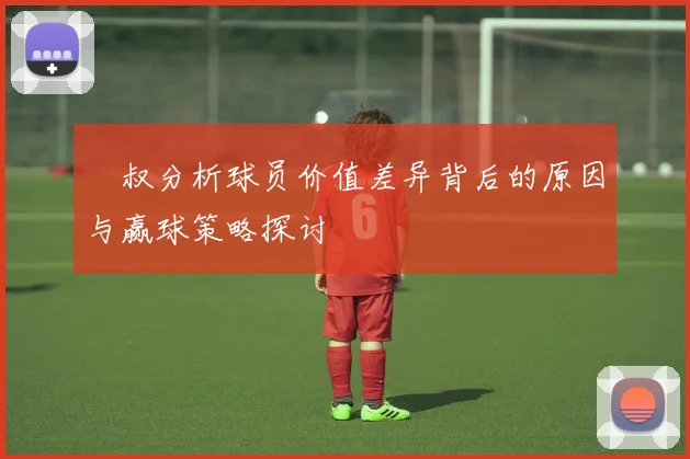 囧叔分析球员价值差异背后的原因与赢球策略探讨