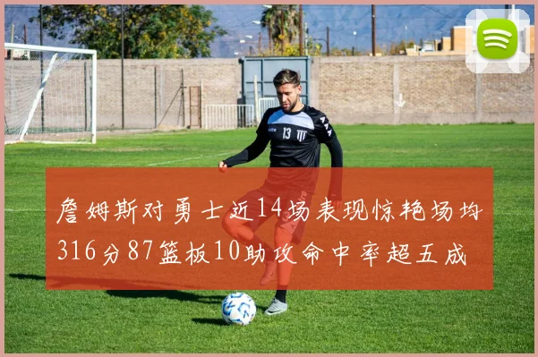 詹姆斯对勇士近14场表现惊艳场均316分87篮板10助攻命中率超五成