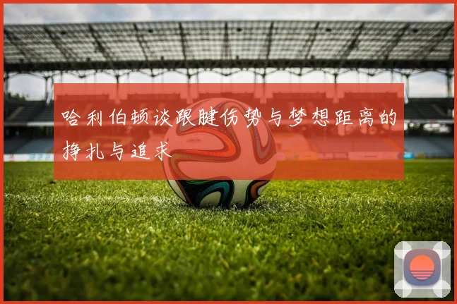 哈利伯顿谈跟腱伤势与梦想距离的挣扎与追求