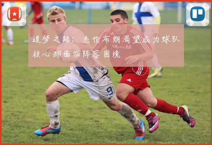 追梦之路：杰伦布朗渴望成为球队核心却面临阵容困境