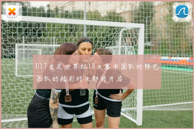U17女足世界杯18决赛中国队对阵巴西队的精彩对决即将开启