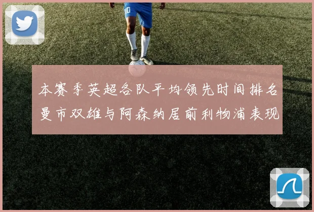 本赛季英超各队平均领先时间排名曼市双雄与阿森纳居前利物浦表现稍逊