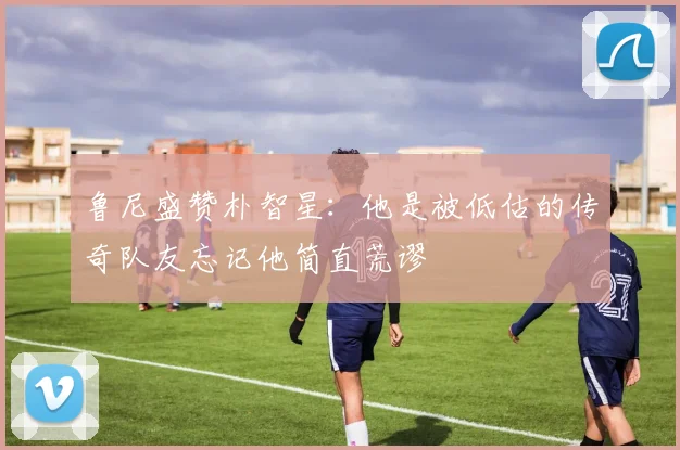 鲁尼盛赞朴智星：他是被低估的传奇队友忘记他简直荒谬