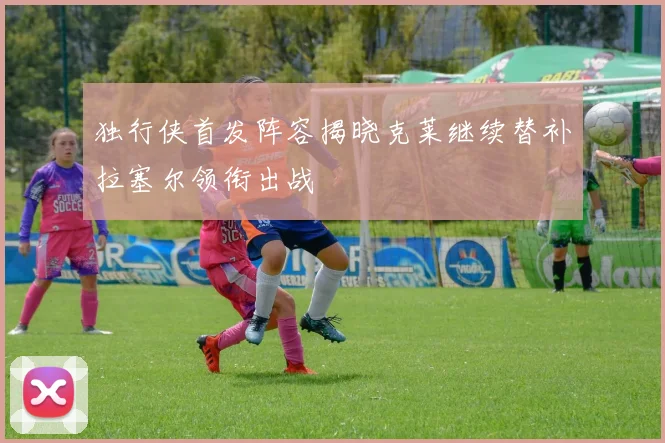独行侠首发阵容揭晓克莱继续替补拉塞尔领衔出战