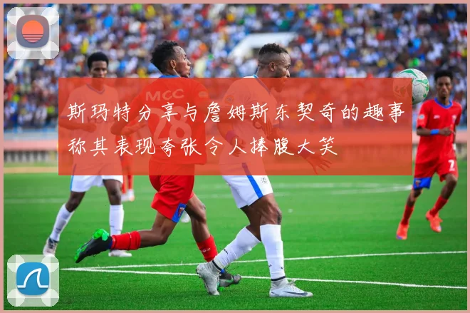斯玛特分享与詹姆斯东契奇的趣事称其表现夸张令人捧腹大笑