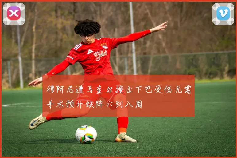 穆阿尼遭马奎尔撞击下巴受伤无需手术预计缺阵六到八周