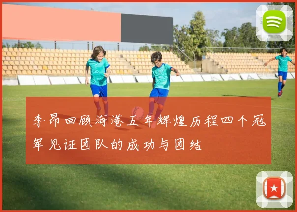 李昂回顾海港五年辉煌历程四个冠军见证团队的成功与团结