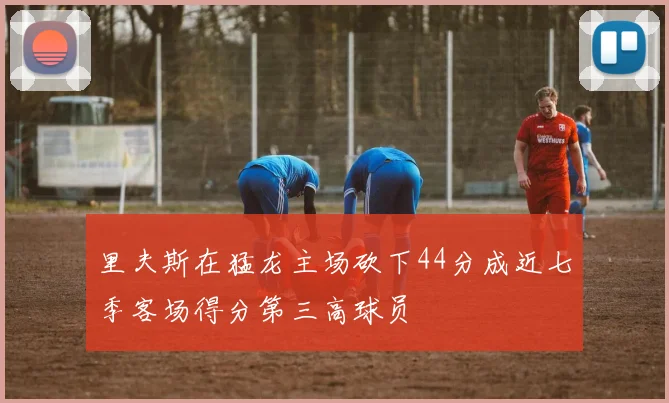 里夫斯在猛龙主场砍下44分成近七季客场得分第三高球员