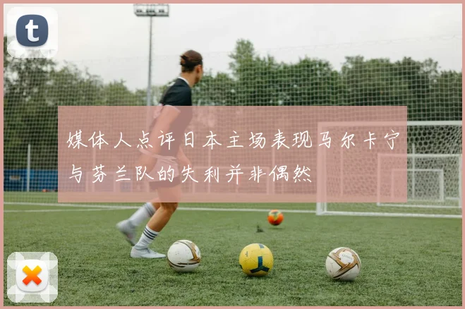媒体人点评日本主场表现马尔卡宁与芬兰队的失利并非偶然