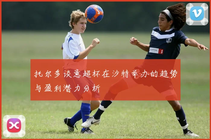 托尔多谈意超杯在沙特举办的趋势与盈利潜力分析