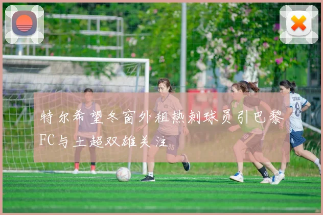 特尔希望冬窗外租热刺球员引巴黎FC与土超双雄关注