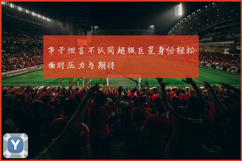 华子坦言不认同超级巨星身份轻松面对压力与期待