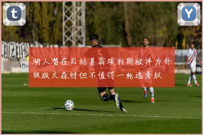 湖人潜在目标基翁埃利斯被评为升级版文森特但不值得一轮选秀权