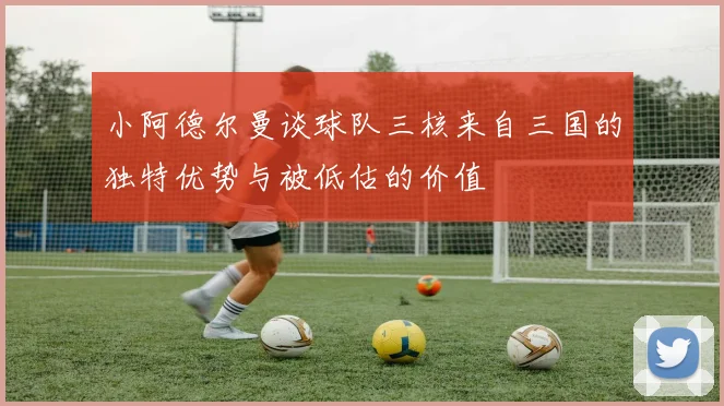 小阿德尔曼谈球队三核来自三国的独特优势与被低估的价值