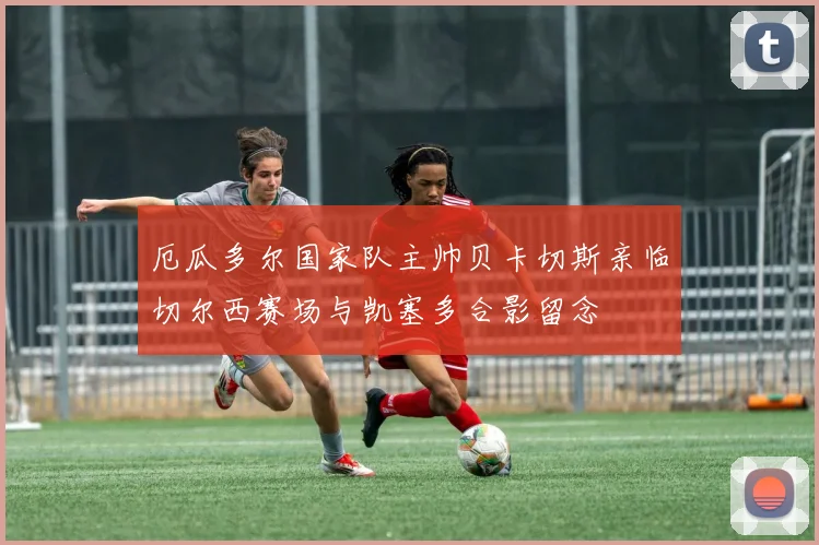 厄瓜多尔国家队主帅贝卡切斯亲临切尔西赛场与凯塞多合影留念