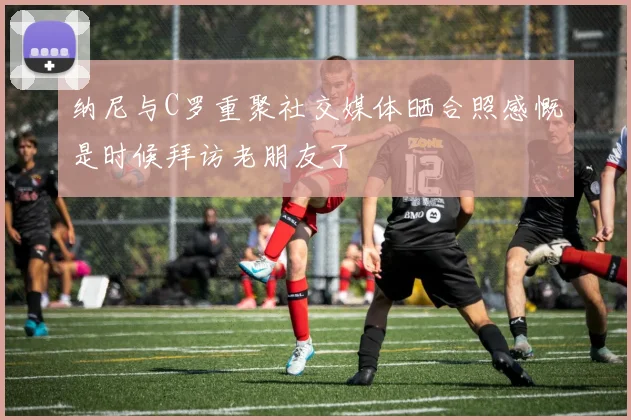 纳尼与C罗重聚社交媒体晒合照感慨是时候拜访老朋友了