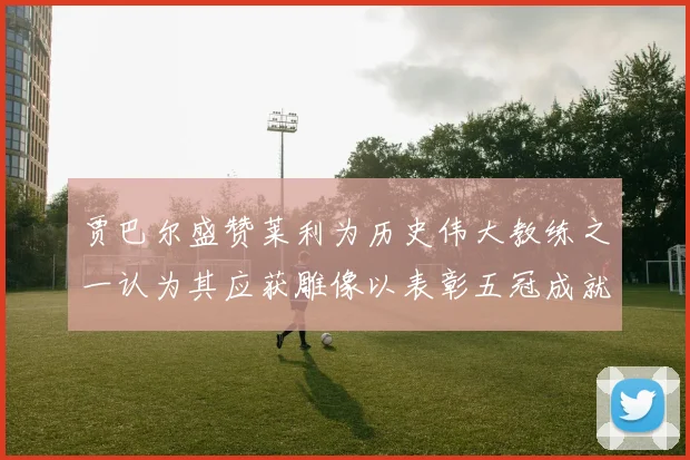 贾巴尔盛赞莱利为历史伟大教练之一认为其应获雕像以表彰五冠成就