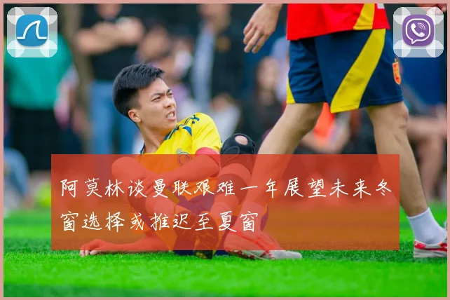阿莫林谈曼联艰难一年展望未来冬窗选择或推迟至夏窗