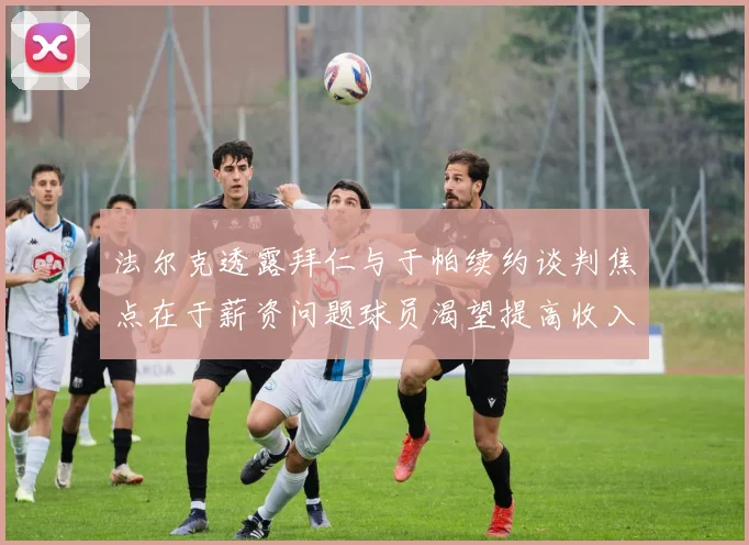 法尔克透露拜仁与于帕续约谈判焦点在于薪资问题球员渴望提高收入