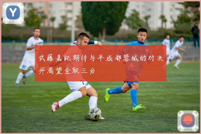 武藤嘉纪期待与平成都蓉城的对决并渴望全取三分