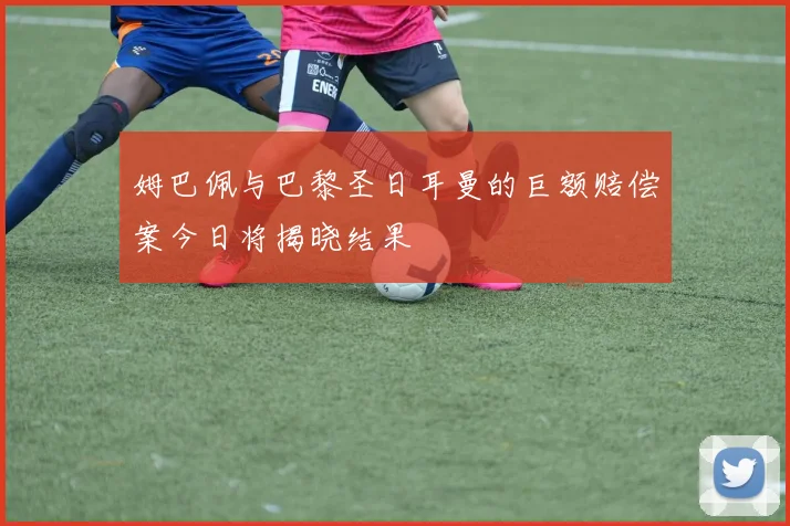 姆巴佩与巴黎圣日耳曼的巨额赔偿案今日将揭晓结果