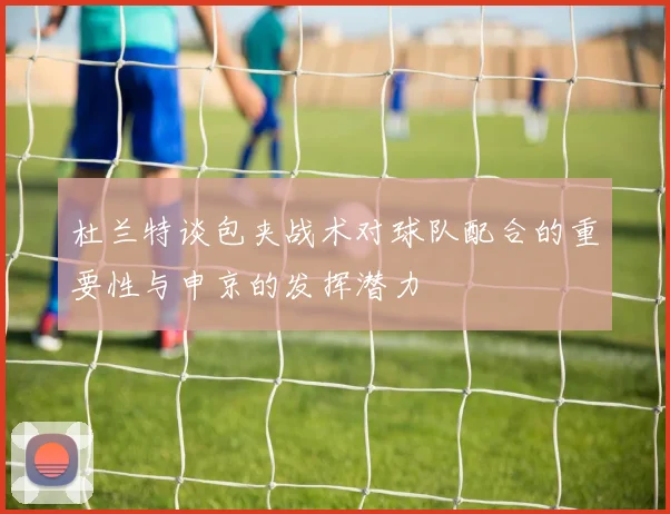 杜兰特谈包夹战术对球队配合的重要性与申京的发挥潜力