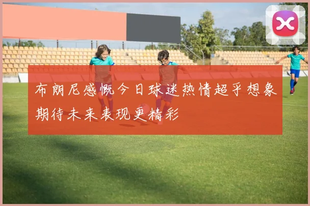 布朗尼感慨今日球迷热情超乎想象期待未来表现更精彩