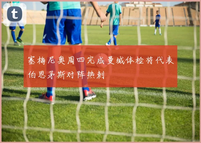 塞梅尼奥周四完成曼城体检将代表伯恩茅斯对阵热刺