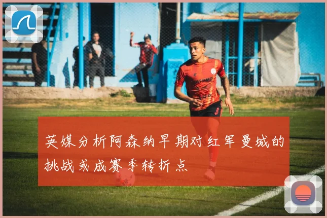 英媒分析阿森纳早期对红军曼城的挑战或成赛季转折点