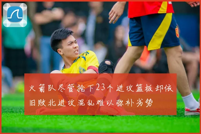 火箭队尽管抢下23个进攻篮板却依旧败北进攻混乱难以弥补劣势