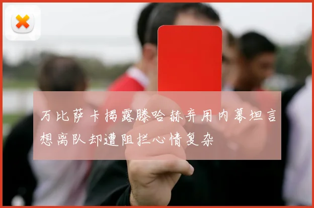 万比萨卡揭露滕哈赫弃用内幕坦言想离队却遭阻拦心情复杂