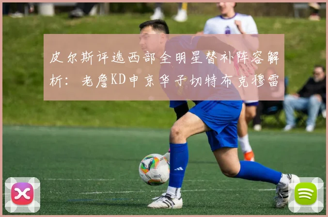 皮尔斯评选西部全明星替补阵容解析：老詹KD申京华子切特布克穆雷的实力对比