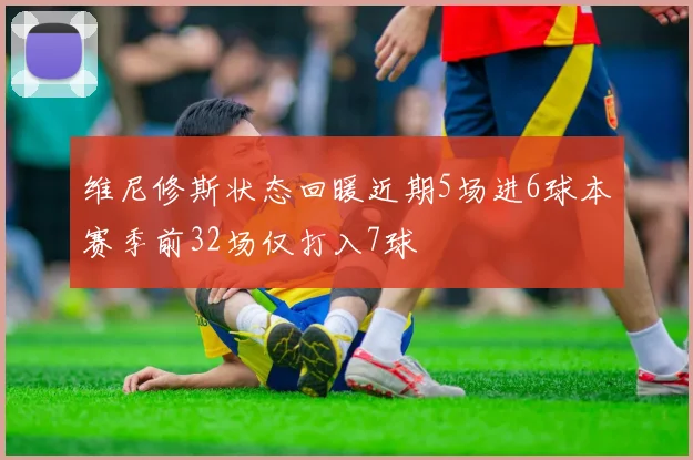 维尼修斯状态回暖近期5场进6球本赛季前32场仅打入7球